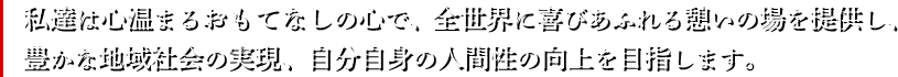 私達は心温まるおもてなしの心で、全世界に喜びあふれる憩いの場を提供し、
豊かな地域社会の実現、自分自身の人間性の向上を目指します。